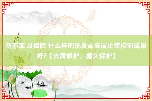 刘亦菲 ai换脸 什么样的洗发膏去屑止痒控油成果好?【去屑修护，握久保护】