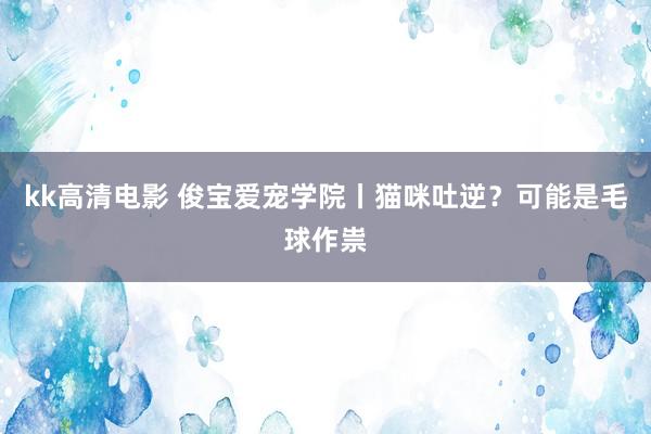 kk高清电影 俊宝爱宠学院丨猫咪吐逆？可能是毛球作祟