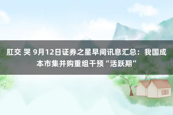 肛交 哭 9月12日证券之星早间讯息汇总：我国成本市集并购重组干预“活跃期”