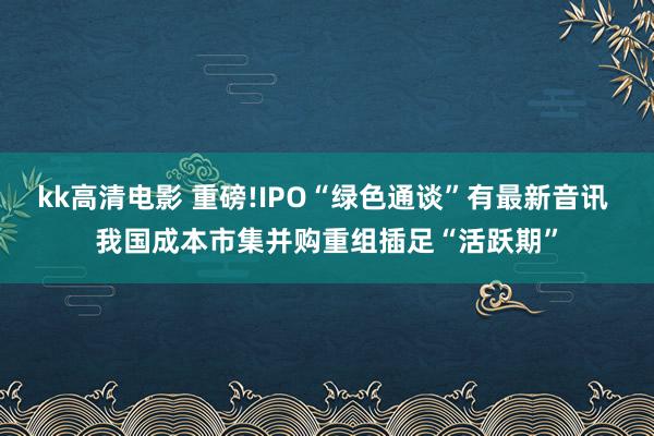 kk高清电影 重磅!IPO“绿色通谈”有最新音讯 我国成本市集并购重组插足“活跃期”