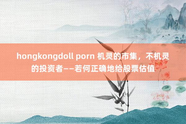 hongkongdoll porn 机灵的市集，不机灵的投资者——若何正确地给股票估值