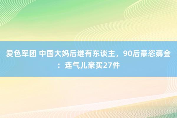 爱色军团 中国大妈后继有东谈主，90后豪恣薅金：连气儿豪买27件