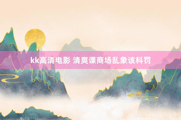 kk高清电影 清爽课商场乱象该科罚