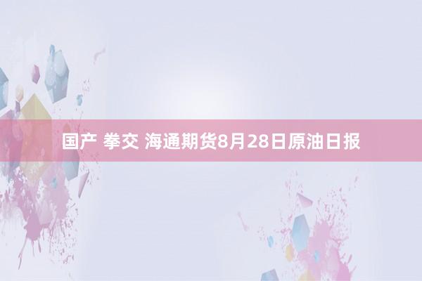 国产 拳交 海通期货8月28日原油日报