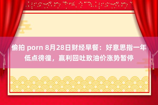 偷拍 porn 8月28日财经早餐：好意思指一年低点徬徨，赢利回吐致油价涨势暂停