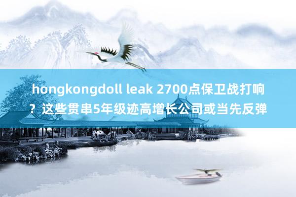 hongkongdoll leak 2700点保卫战打响？这些贯串5年级迹高增长公司或当先反弹