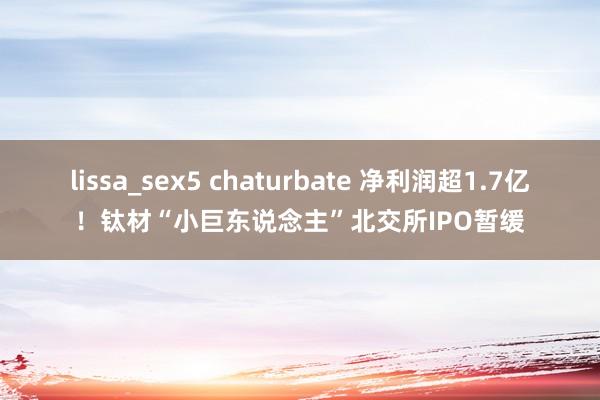 lissa_sex5 chaturbate 净利润超1.7亿！钛材“小巨东说念主”北交所IPO暂缓