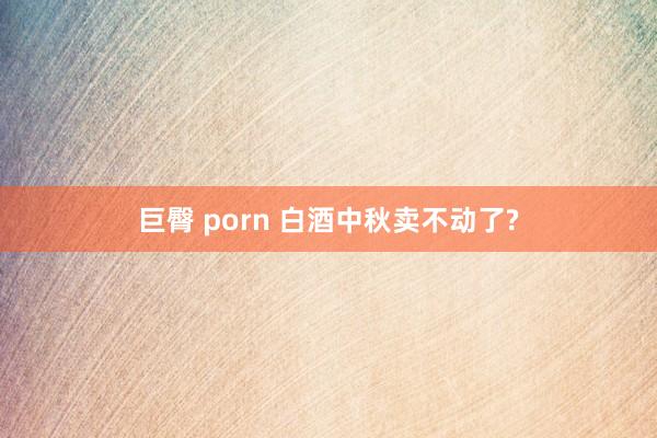 巨臀 porn 白酒中秋卖不动了?