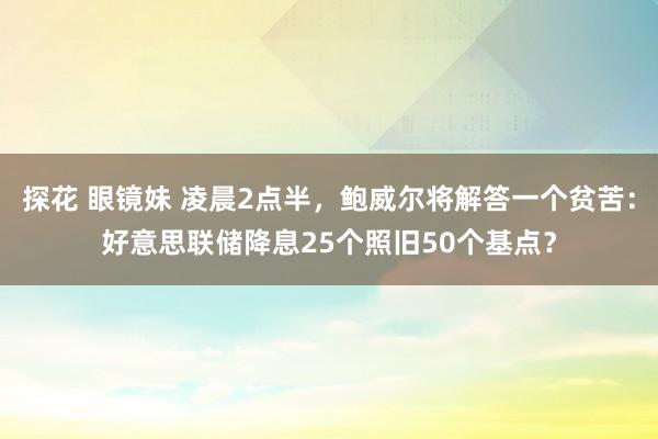 探花 眼镜妹 凌晨2点半，鲍威尔将解答一个贫苦：好意思联储降息25个照旧50个基点？