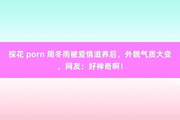 探花 porn 周冬雨被爱情滋养后，外貌气质大变，网友：好神奇啊！