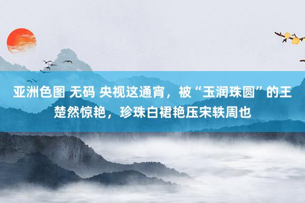 亚洲色图 无码 央视这通宵，被“玉润珠圆”的王楚然惊艳，珍珠白裙艳压宋轶周也