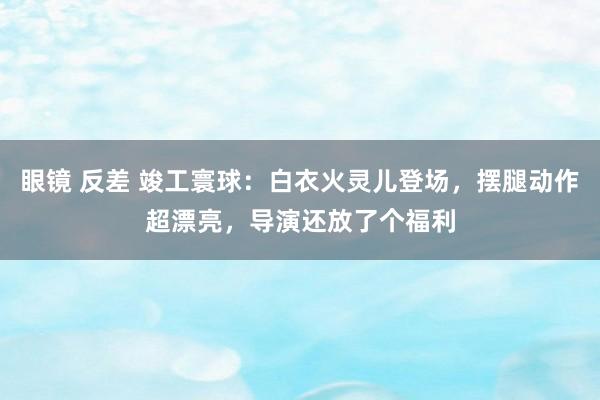 眼镜 反差 竣工寰球：白衣火灵儿登场，摆腿动作超漂亮，导演还放了个福利