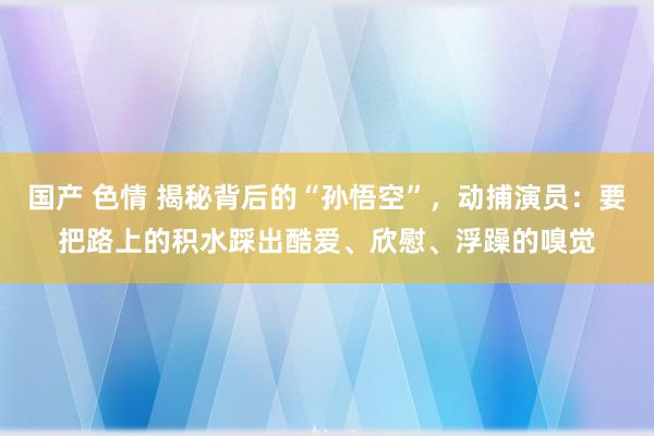 国产 色情 揭秘背后的“孙悟空”，动捕演员：要把路上的积水踩出酷爱、欣慰、浮躁的嗅觉