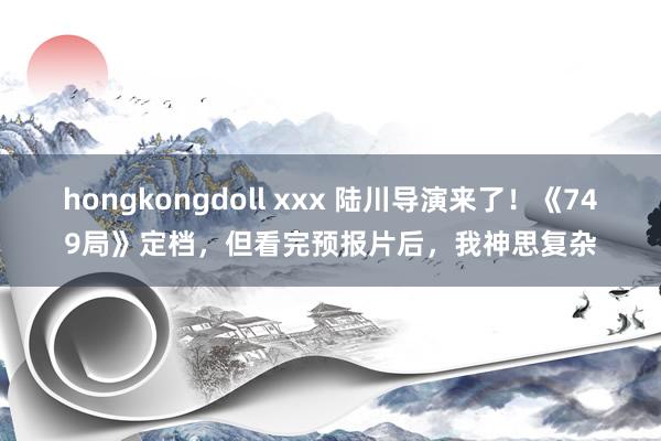 hongkongdoll xxx 陆川导演来了！《749局》定档，但看完预报片后，我神思复杂