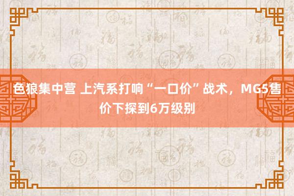 色狼集中营 上汽系打响“一口价”战术，MG5售价下探到6万级别