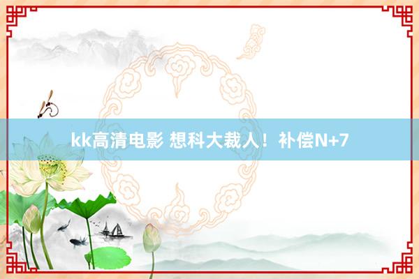 kk高清电影 想科大裁人！补偿N+7