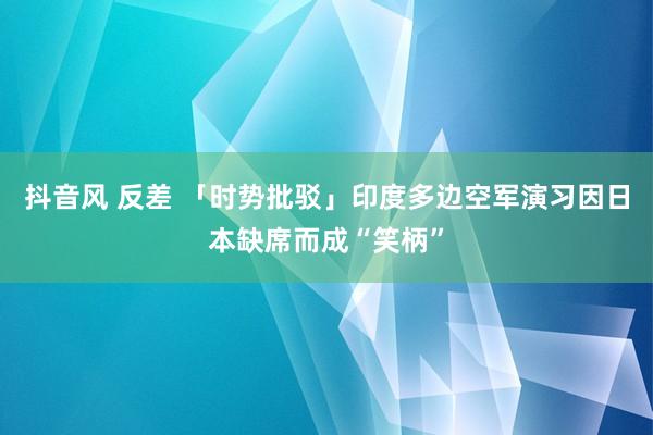 抖音风 反差 「时势批驳」印度多边空军演习因日本缺席而成“笑柄”