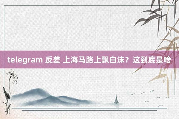 telegram 反差 上海马路上飘白沫？这到底是啥