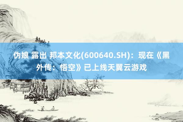 伪娘 露出 邦本文化(600640.SH)：现在《黑外传：悟空》已上线天翼云游戏