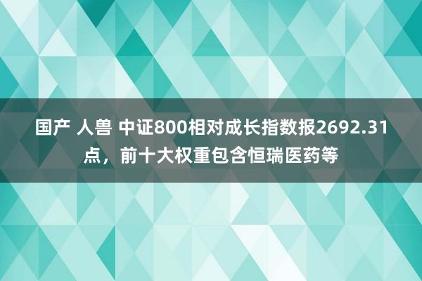 国产 人兽 中证800相对成长指数报2692.31点，前十大权重包含恒瑞医药等