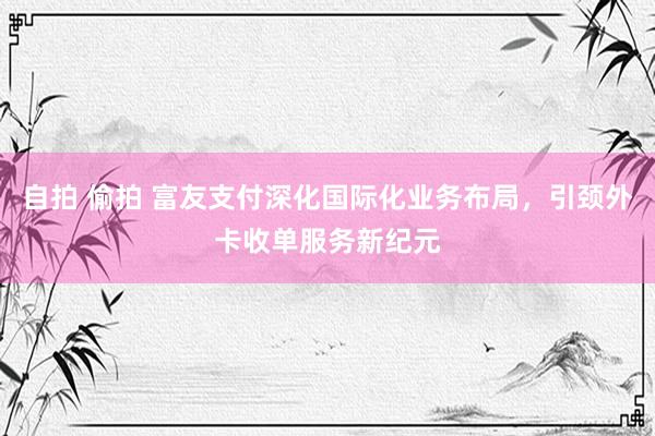 自拍 偷拍 富友支付深化国际化业务布局，引颈外卡收单服务新纪元