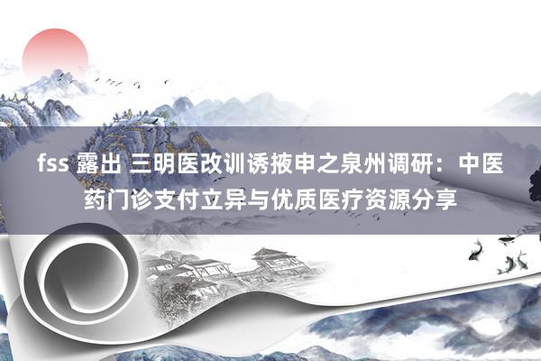 fss 露出 三明医改训诱掖申之泉州调研：中医药门诊支付立异与优质医疗资源分享