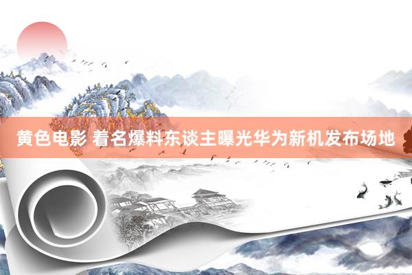 黄色电影 着名爆料东谈主曝光华为新机发布场地