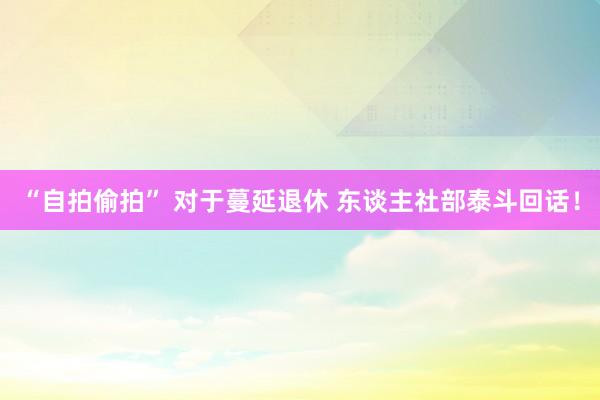 “自拍偷拍” 对于蔓延退休 东谈主社部泰斗回话！