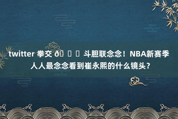 twitter 拳交 😁斗胆联念念！NBA新赛季 人人最念念看到崔永熙的什么镜头？