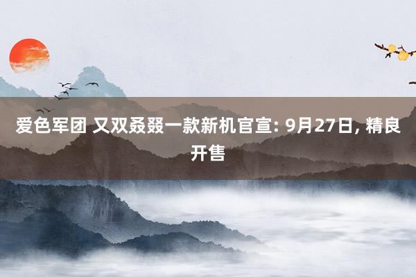 爱色军团 又双叒叕一款新机官宣: 9月27日， 精良开售