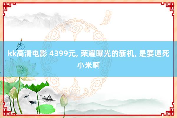 kk高清电影 4399元， 荣耀曝光的新机， 是要逼死小米啊