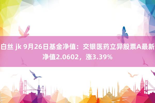 白丝 jk 9月26日基金净值：交银医药立异股票A最新净值2.0602，涨3.39%