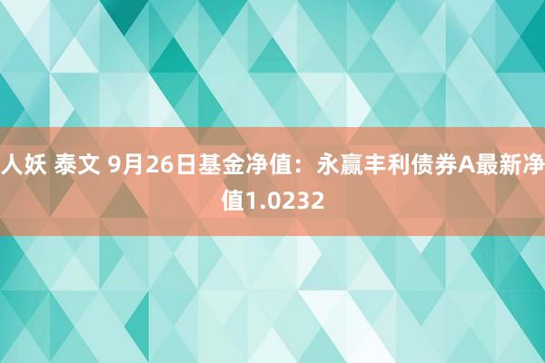 人妖 泰文 9月26日基金净值：永赢丰利债券A最新净值1.0232