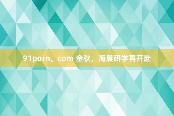 91porn。com 金秋，海晨研学再开赴