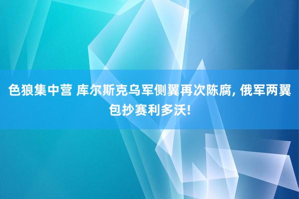 色狼集中营 库尔斯克乌军侧翼再次陈腐， 俄军两翼包抄赛利多沃!