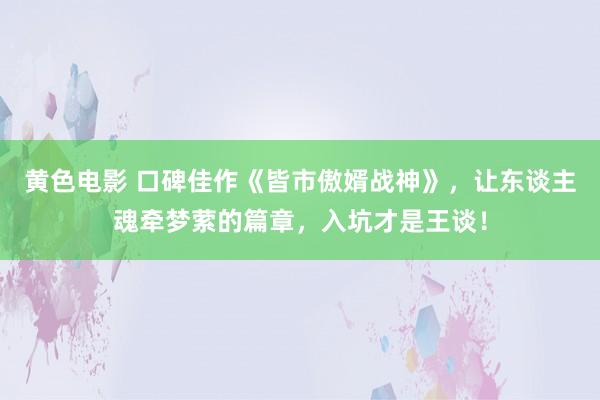 黄色电影 口碑佳作《皆市傲婿战神》，让东谈主魂牵梦萦的篇章，入坑才是王谈！