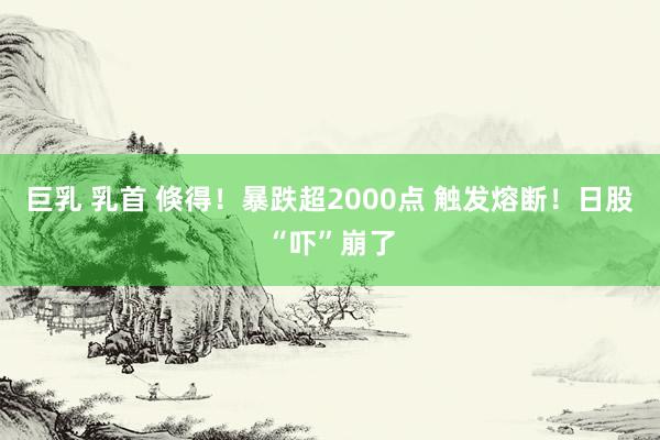 巨乳 乳首 倏得！暴跌超2000点 触发熔断！日股“吓”崩了