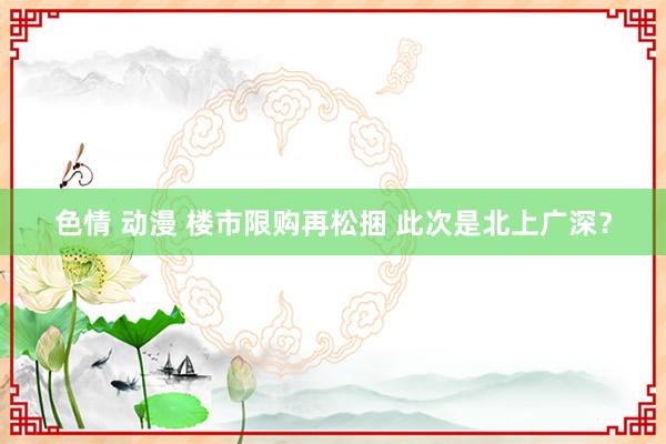 色情 动漫 楼市限购再松捆 此次是北上广深？