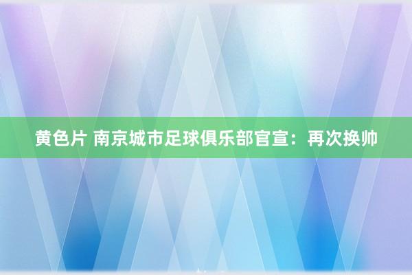 黄色片 南京城市足球俱乐部官宣：再次换帅