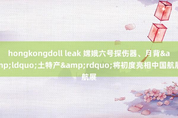 hongkongdoll leak 嫦娥六号探伤器、月背&ldquo;土特产&rdquo;将初度亮相中国航展