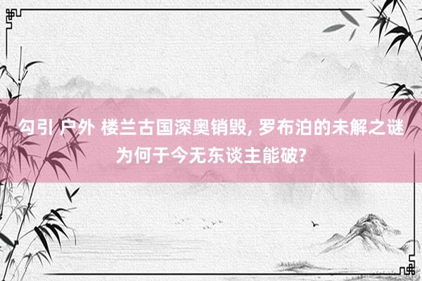 勾引 户外 楼兰古国深奥销毁， 罗布泊的未解之谜为何于今无东谈主能破?