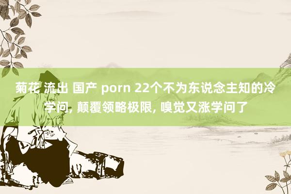 菊花 流出 国产 porn 22个不为东说念主知的冷学问， 颠覆领略极限， 嗅觉又涨学问了