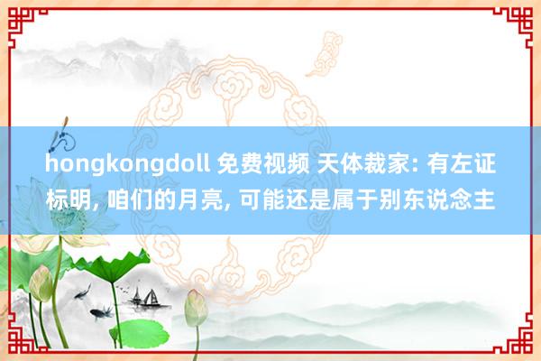 hongkongdoll 免费视频 天体裁家: 有左证标明， 咱们的月亮， 可能还是属于别东说念主