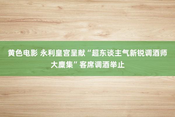 黄色电影 永利皇宫呈献“超东谈主气新锐调酒师大麇集”客席调酒举止