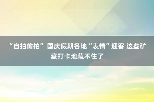 “自拍偷拍” 国庆假期各地“表情”迎客 这些矿藏打卡地藏不住了