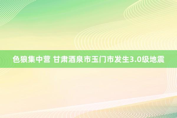 色狼集中营 甘肃酒泉市玉门市发生3.0级地震