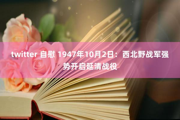 twitter 自慰 1947年10月2日：西北野战军强势开启延清战役