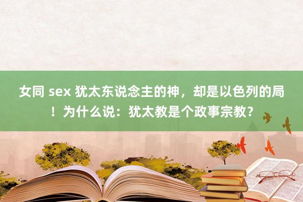 女同 sex 犹太东说念主的神，却是以色列的局！为什么说：犹太教是个政事宗教？