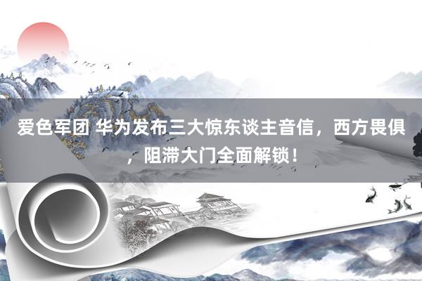 爱色军团 华为发布三大惊东谈主音信，西方畏俱，阻滞大门全面解锁！