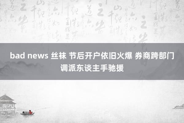 bad news 丝袜 节后开户依旧火爆 券商跨部门调派东谈主手驰援